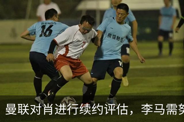 曼联对肖进行续约评估，李马需努力争取未来